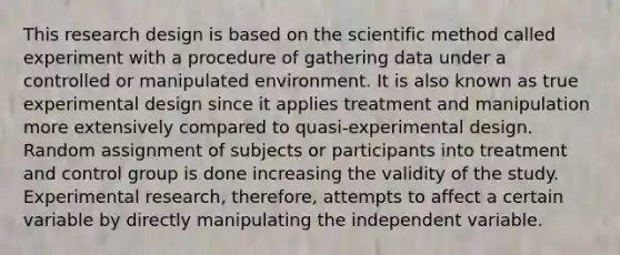 This research design is based on the scientific method called experiment with a procedure of gathering data under a controlled or manipulated environment. It is also known as true experimental design since it applies treatment and manipulation more extensively compared to quasi-experimental design. Random assignment of subjects or participants into treatment and control group is done increasing the validity of the study. Experimental research, therefore, attempts to affect a certain variable by directly manipulating the independent variable.