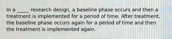 In a _____ research design, a baseline phase occurs and then a treatment is implemented for a period of time. After treatment, the baseline phase occurs again for a period of time and then the treatment is implemented again.