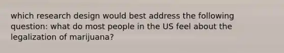 which research design would best address the following question: what do most people in the US feel about the legalization of marijuana?