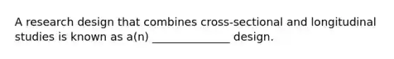 A research design that combines cross-sectional and longitudinal studies is known as a(n) ______________ design.
