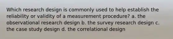 Which research design is commonly used to help establish the reliability or validity of a measurement procedure? a. the observational research design b. the survey research design c. the case study design d. the correlational design