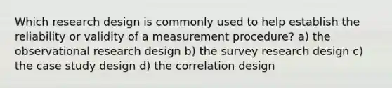 Which research design is commonly used to help establish the reliability or validity of a measurement procedure? a) the observational research design b) the survey research design c) the case study design d) the correlation design