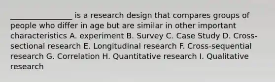 ________________ is a research design that compares groups of people who differ in age but are similar in other important characteristics A. experiment B. Survey C. Case Study D. Cross-sectional research E. Longitudinal research F. Cross-sequential research G. Correlation H. Quantitative research I. Qualitative research