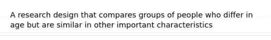 A research design that compares groups of people who differ in age but are similar in other important characteristics