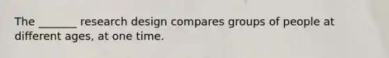 The _______ research design compares groups of people at different ages, at one time.