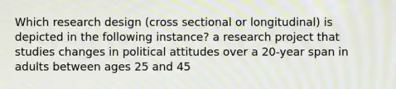 Which research design (cross sectional or longitudinal) is depicted in the following instance? a research project that studies changes in political attitudes over a 20-year span in adults between ages 25 and 45