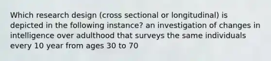 Which research design (cross sectional or longitudinal) is depicted in the following instance? an investigation of changes in intelligence over adulthood that surveys the same individuals every 10 year from ages 30 to 70