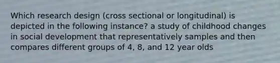 Which research design (cross sectional or longitudinal) is depicted in the following instance? a study of childhood changes in social development that representatively samples and then compares different groups of 4, 8, and 12 year olds