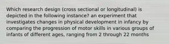 Which research design (cross sectional or longitudinal) is depicted in the following instance? an experiment that investigates changes in physical development in infancy by comparing the progression of motor skills in various groups of infants of different ages, ranging from 2 through 22 months