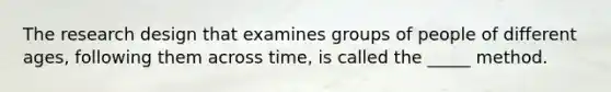 The research design that examines groups of people of different ages, following them across time, is called the _____ method.