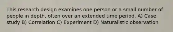 This research design examines one person or a small number of people in depth, often over an extended time period. A) Case study B) Correlation C) Experiment D) Naturalistic observation