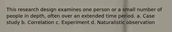 This research design examines one person or a small number of people in depth, often over an extended time period. a. Case study b. Correlation c. Experiment d. Naturalistic observation