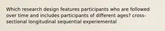 Which research design features participants who are followed over time and includes participants of different ages? cross-sectional longitudinal sequential experiemental