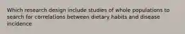 Which research design include studies of whole populations to search for correlations between dietary habits and disease incidence