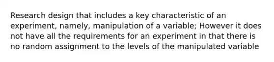 Research design that includes a key characteristic of an experiment, namely, manipulation of a variable; However it does not have all the requirements for an experiment in that there is no random assignment to the levels of the manipulated variable