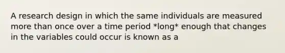 A research design in which the same individuals are measured more than once over a time period *long* enough that changes in the variables could occur is known as a