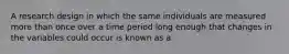 A research design in which the same individuals are measured more than once over a time period long enough that changes in the variables could occur is known as a