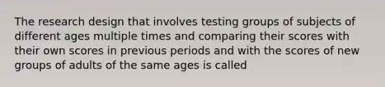 The research design that involves testing groups of subjects of different ages multiple times and comparing their scores with their own scores in previous periods and with the scores of new groups of adults of the same ages is called