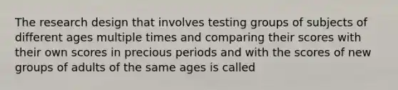 The research design that involves testing groups of subjects of different ages multiple times and comparing their scores with their own scores in precious periods and with the scores of new groups of adults of the same ages is called