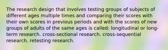 The research design that involves testing groups of subjects of different ages multiple times and comparing their scores with their own scores in previous periods and with the scores of new groups of adults of the same ages is called: longitudinal or long-term research. cross-sectional research. cross-sequential research. retesting research.