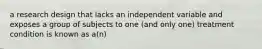 a research design that lacks an independent variable and exposes a group of subjects to one (and only one) treatment condition is known as a(n)