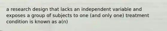 a research design that lacks an independent variable and exposes a group of subjects to one (and only one) treatment condition is known as a(n)