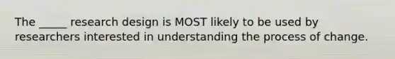 The _____ research design is MOST likely to be used by researchers interested in understanding the process of change.