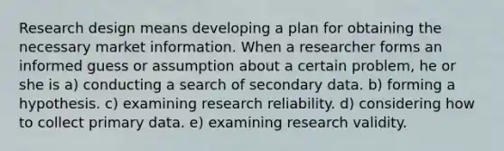 Research design means developing a plan for obtaining the necessary market information. When a researcher forms an informed guess or assumption about a certain problem, he or she is a) conducting a search of secondary data. b) forming a hypothesis. c) examining research reliability. d) considering how to collect primary data. e) examining research validity.