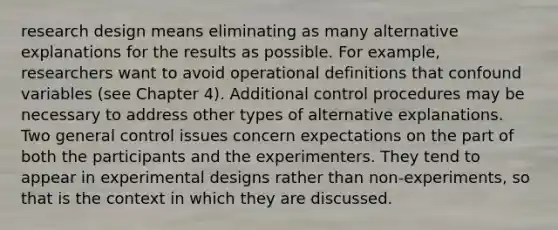 research design means eliminating as many alternative explanations for the results as possible. For example, researchers want to avoid operational definitions that confound variables (see Chapter 4). Additional control procedures may be necessary to address other types of alternative explanations. Two general control issues concern expectations on the part of both the participants and the experimenters. They tend to appear in experimental designs rather than non-experiments, so that is the context in which they are discussed.