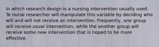 In which research design is a nursing intervention usually used. Te nurse researcher will manipulate this variable by deciding who will and will not receive an intervention. Frequently, one group will receive usual intervention, while the another group will receive some new intervention that is hoped to be more effective.