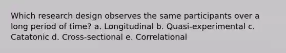 Which research design observes the same participants over a long period of time? a. Longitudinal b. Quasi-experimental c. Catatonic d. Cross-sectional e. Correlational