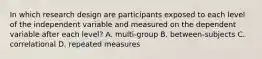 In which research design are participants exposed to each level of the independent variable and measured on the dependent variable after each level? A. multi-group B. between-subjects C. correlational D. repeated measures