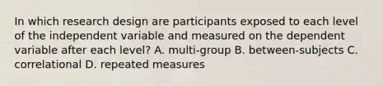 In which research design are participants exposed to each level of the independent variable and measured on the dependent variable after each level? A. multi-group B. between-subjects C. correlational D. repeated measures