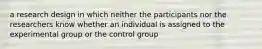 a research design in which neither the participants nor the researchers know whether an individual is assigned to the experimental group or the control group