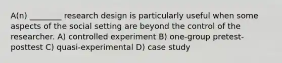 A(n) ________ research design is particularly useful when some aspects of the social setting are beyond the control of the researcher. A) controlled experiment B) one-group pretest-posttest C) quasi-experimental D) case study