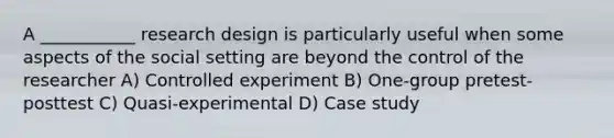 A ___________ research design is particularly useful when some aspects of the social setting are beyond the control of the researcher A) Controlled experiment B) One-group pretest-posttest C) Quasi-experimental D) Case study