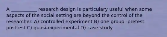 A ___________ research design is particulary useful when some aspects of the social setting are beyond the control of the researcher. A) controlled experiment B) one group -pretest posttest C) quasi-experimental D) case study