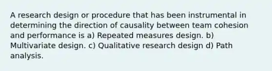 A research design or procedure that has been instrumental in determining the direction of causality between team cohesion and performance is a) Repeated measures design. b) Multivariate design. c) Qualitative research design d) Path analysis.