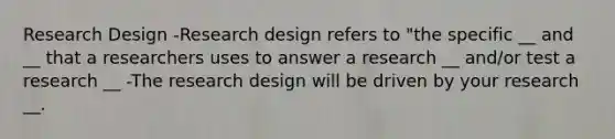 Research Design -Research design refers to "the specific __ and __ that a researchers uses to answer a research __ and/or test a research __ -The research design will be driven by your research __.