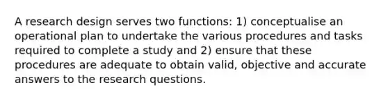 A research design serves two functions: 1) conceptualise an operational plan to undertake the various procedures and tasks required to complete a study and 2) ensure that these procedures are adequate to obtain valid, objective and accurate answers to the research questions.