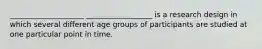 ____________________ __________________ is a research design in which several different age groups of participants are studied at one particular point in time.