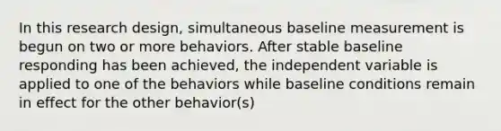 In this research design, simultaneous baseline measurement is begun on two or more behaviors. After stable baseline responding has been achieved, the independent variable is applied to one of the behaviors while baseline conditions remain in effect for the other behavior(s)