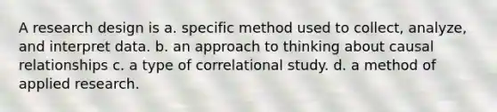 A research design is a. specific method used to collect, analyze, and interpret data. b. an approach to thinking about causal relationships c. a type of correlational study. d. a method of applied research.