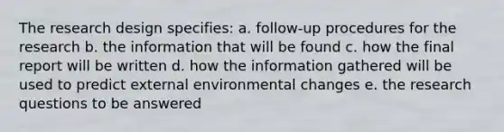 The research design specifies: a. follow-up procedures for the research b. the information that will be found c. how the final report will be written d. how the information gathered will be used to predict external environmental changes e. the research questions to be answered