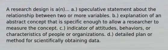 A research design is a(n)... a.) speculative statement about the relationship between two or more variables. b.) explanation of an abstract concept that is specific enough to allow a researcher to measure the concept. c.) indicator of attitudes, behaviors, or characteristics of people or organizations. d.) detailed plan or method for scientifically obtaining data.