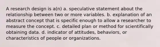 A research design is a(n) a. speculative statement about the relationship between two or more variables. b. explanation of an abstract concept that is specific enough to allow a researcher to measure the concept. c. detailed plan or method for scientifically obtaining data. d. indicator of attitudes, behaviors, or characteristics of people or organizations.