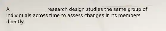 A _______________ research design studies the same group of individuals across time to assess changes in its members directly.