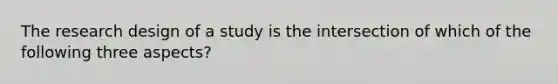 The research design of a study is the intersection of which of the following three aspects?