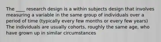 The ____ research design is a within subjects design that involves measuring a variable in the same group of individuals over a period of time (typically every few months or every few years) The individuals are usually cohorts, roughly the same age, who have grown up in similar circumstances