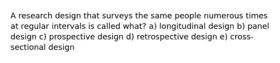 A research design that surveys the same people numerous times at regular intervals is called what? a) longitudinal design b) panel design c) prospective design d) retrospective design e) cross-sectional design